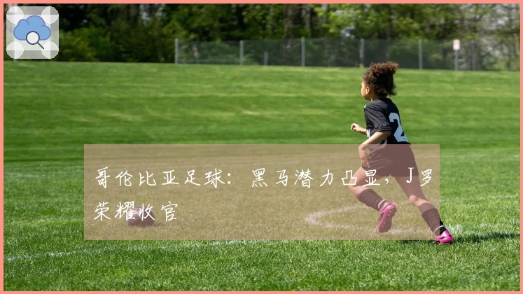 哥伦比亚足球：黑马潜力凸显，J罗荣耀收官