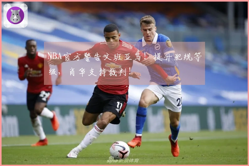 NBA官方警告文班亚马！提升犯规等级，肖华支持裁判！
